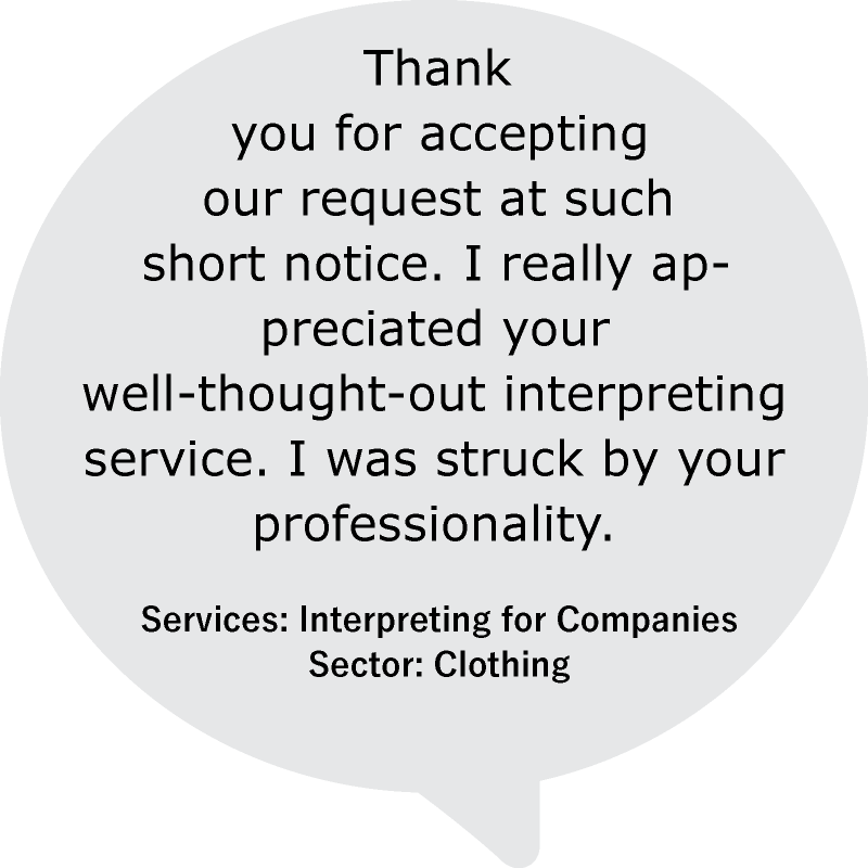 “ Thank you for accepting our request at such short notice. I really appreciated your well-thought-out interpreting service. I was struck by your professionality.”
Services: Interpreting for Companies
Sector: Clothing