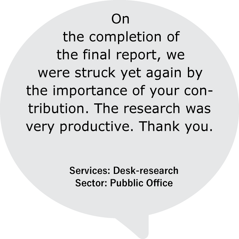 “On the completion of the final report, we were struck yet again by the importance of your contribution. The research was very productive. Thank you.”
Services: Desk-research
Sector: Pubblic Office