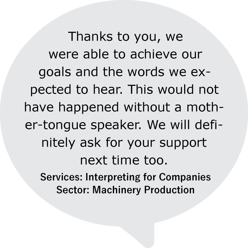 “Thanks to you, we were able to achieve our goals and the words we expected to hear. This would not have happened without a mother-tongue speaker. We will definitely ask for your support next time too.”
Services: Interpreting for Companies
Sector: Machinery Production